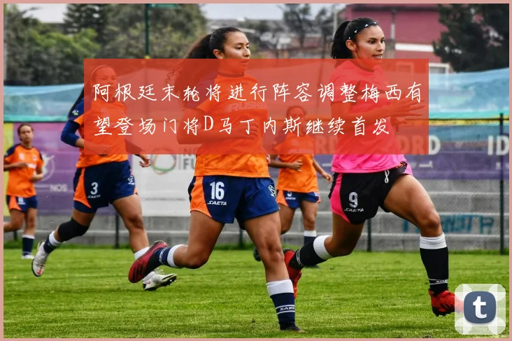 阿根廷末轮将进行阵容调整梅西有望登场门将D马丁内斯继续首发