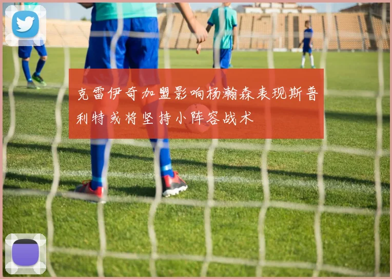 克雷伊奇加盟影响杨瀚森表现斯普利特或将坚持小阵容战术