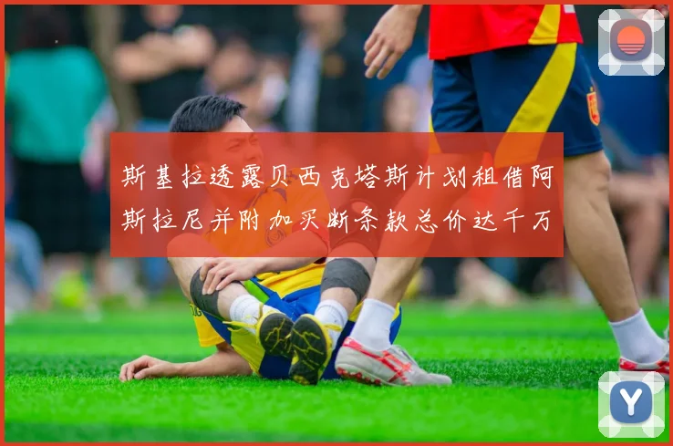 斯基拉透露贝西克塔斯计划租借阿斯拉尼并附加买断条款总价达千万级别