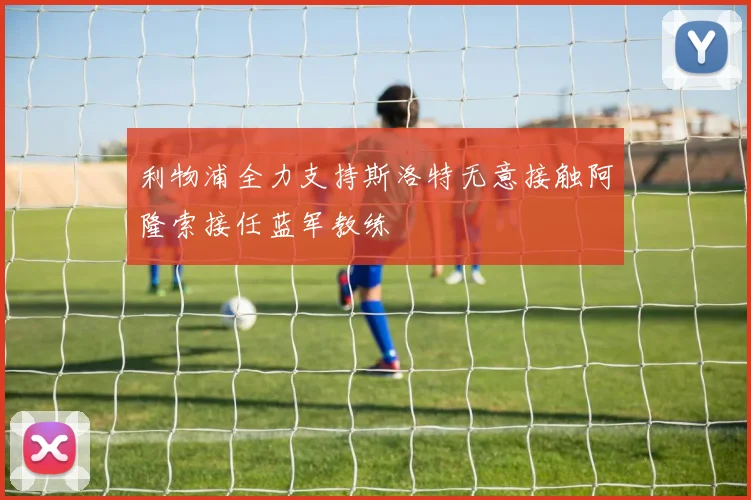 利物浦全力支持斯洛特无意接触阿隆索接任蓝军教练
