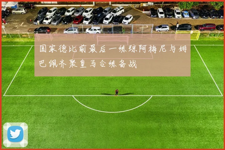 国家德比前最后一练琼阿梅尼与姆巴佩齐聚皇马合练备战
