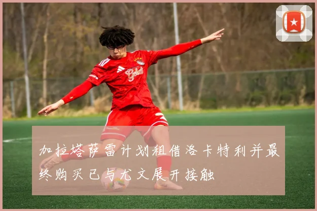 加拉塔萨雷计划租借洛卡特利并最终购买已与尤文展开接触