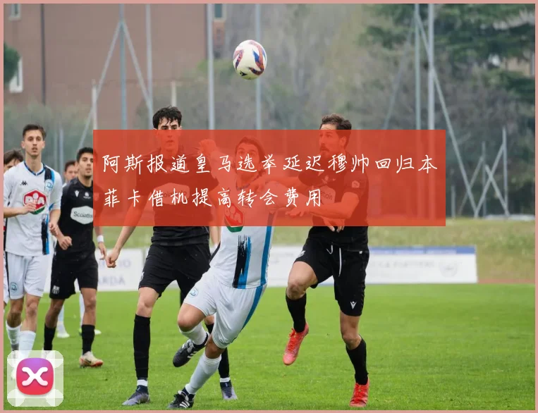 阿斯报道皇马选举延迟穆帅回归本菲卡借机提高转会费用