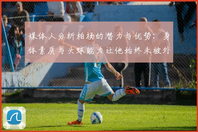 媒体人分析柏杨的潜力与优势：身体素质与头球能力让他始终未被外教放弃