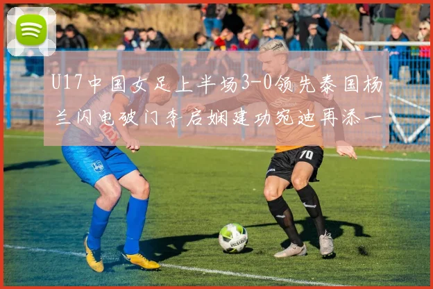 U17中国女足上半场3-0领先泰国杨兰闪电破门李启娴建功宛迪再添一分