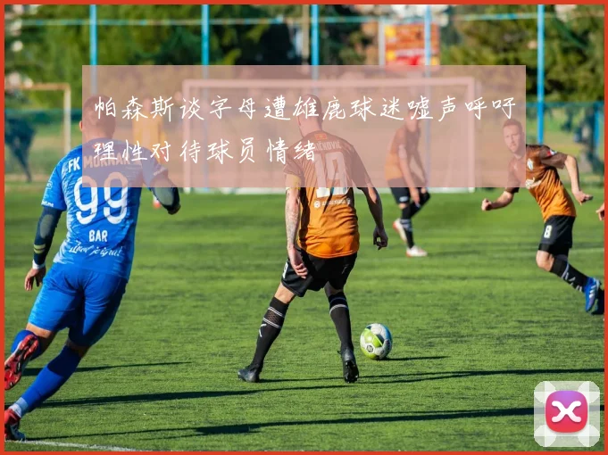 帕森斯谈字母遭雄鹿球迷嘘声呼吁理性对待球员情绪