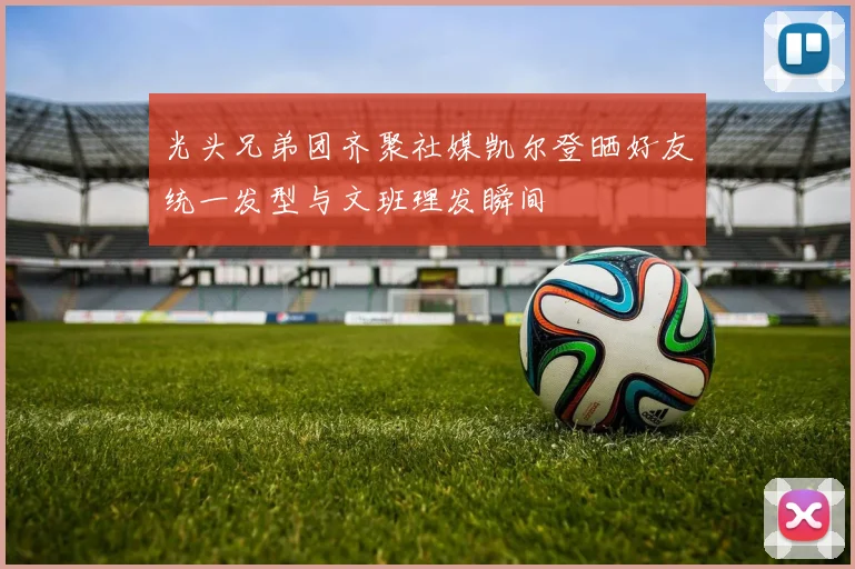 光头兄弟团齐聚社媒凯尔登晒好友统一发型与文班理发瞬间