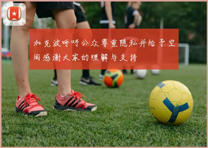 加克波呼吁公众尊重隐私并给予空间感谢大家的理解与支持