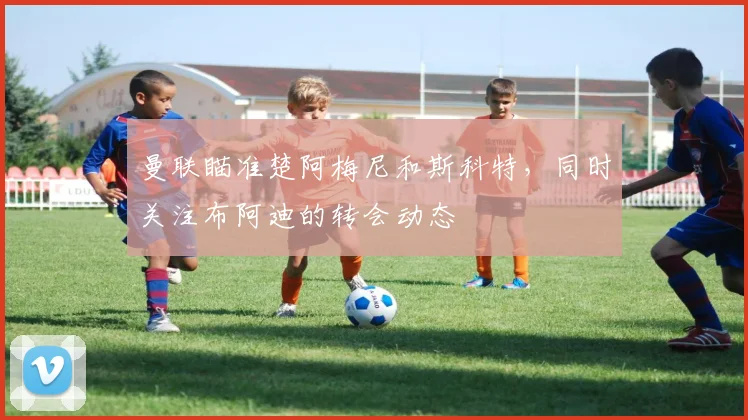 曼联瞄准楚阿梅尼和斯科特，同时关注布阿迪的转会动态