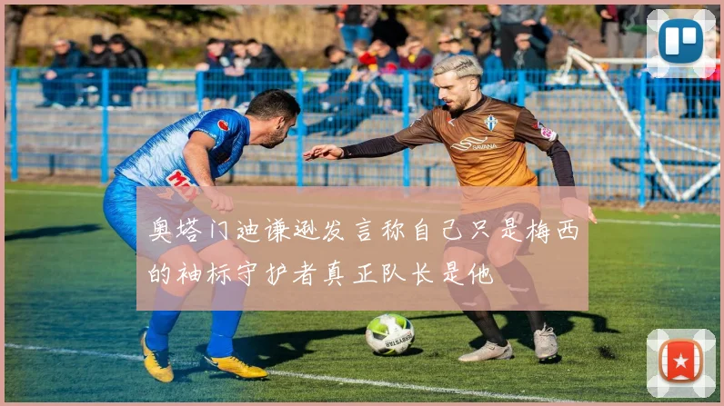 奥塔门迪谦逊发言称自己只是梅西的袖标守护者真正队长是他