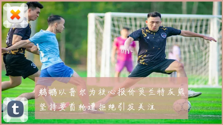 鹈鹕以普尔为核心报价莫兰特灰熊坚持要首轮遭拒绝引发关注