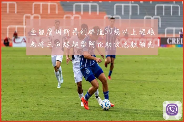 全能詹姆斯再创辉煌50场以上超越老将三分球超雷阿伦助攻总数领先隆多