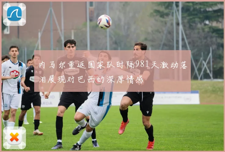 内马尔重返国家队时隔981天激动落泪展现对巴西的深厚情感