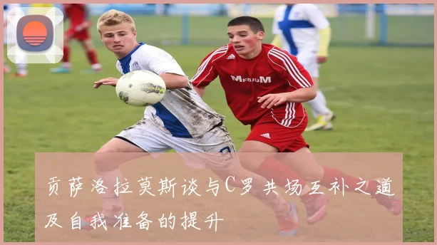 贡萨洛拉莫斯谈与C罗共场互补之道及自我准备的提升